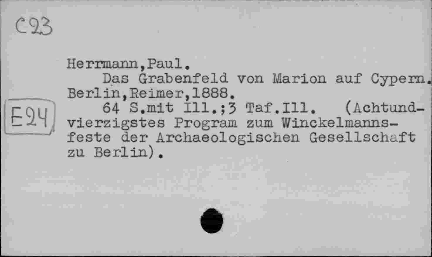 ﻿œ
He rrmann, Paul.
Das Grabenfeld von Marion auf Cypern Berlin,Reimer,1888.
64 S.mit Ill.;5 Taf.111. (Achtundvierzigstes Program zum Winckelmanns-feste der Archaeologischen Gesellschaft zu Berlin).